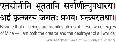 aitadyoneni bhootatahni sarvahneetyupadhahraya
aham kritsnasya jagatah prabhavah pralyastathah.
Beware that all beings are manifestations of these two energies of Mine -
I am both the creator and the destroyer of all worlds.
Shri Krishna in the Shrimad Bhagavad Gita - Chapter 7 Verse 6. aitadyoneni bhootatahni sarvahneetyupadhahraya
aham kritsnasya jagatah prabhavah pralyastathah.
Beware that all beings are manifestations of these two energies of Mine -
I am both the creator and the destroyer of all worlds.
Shri Krishna in the Shrimad Bhagavad Gita - Chapter 7 Verse 6.
